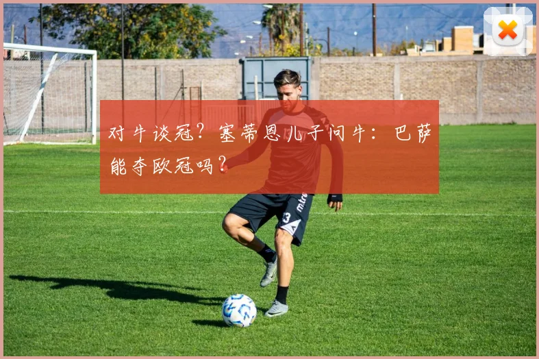 对牛谈冠？塞蒂恩儿子问牛：巴萨能夺欧冠吗？