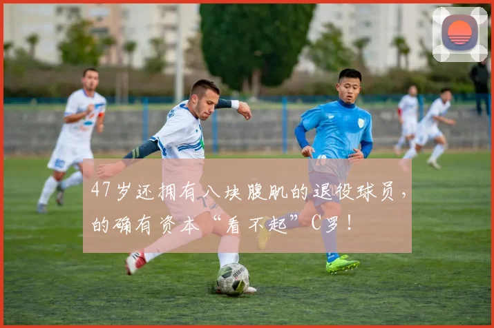 47岁还拥有八块腹肌的退役球员，的确有资本“看不起”C罗！