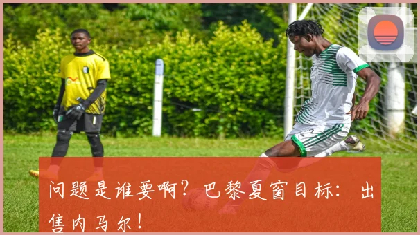 问题是谁要啊？巴黎夏窗目标：出售内马尔！