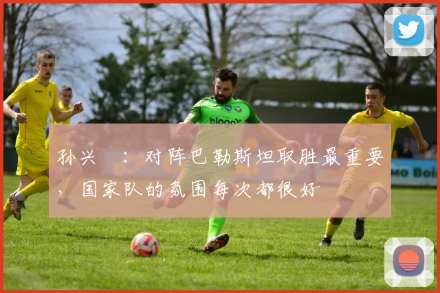 孙兴慜：对阵巴勒斯坦取胜最重要，国家队的氛围每次都很好