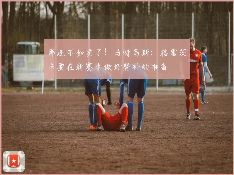 那还不如卖了！马特乌斯：格雷茨卡要在新赛季做好替补的准备
