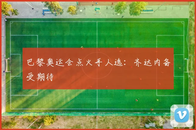 巴黎奥运会点火手人选：齐达内备受期待