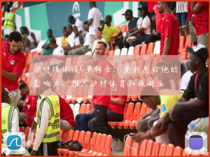 沙特媒体谈C罗转会：要利用好他的影响力，推广沙特体育和旅游业