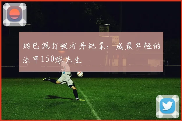 姆巴佩打破方丹纪录，成最年轻的法甲150球先生