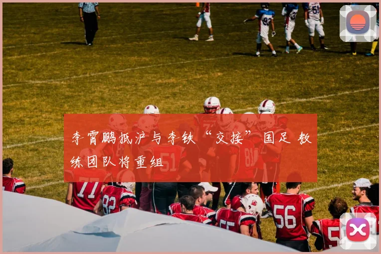 李霄鹏抵沪与李铁“交接”国足 教练团队将重组