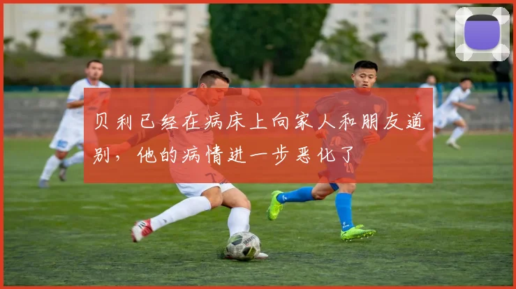 贝利已经在病床上向家人和朋友道别，他的病情进一步恶化了