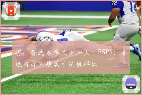 得，备选名单又少一人！ESPN：齐达内并不热衷于执教拜仁