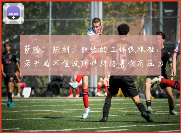 萨哈：热刺主教练的工作很艰难，若开局不佳波斯特科格鲁会有压力