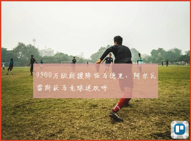 9500万欧新援降临马德里，阿尔瓦雷斯获马竞球迷欢呼