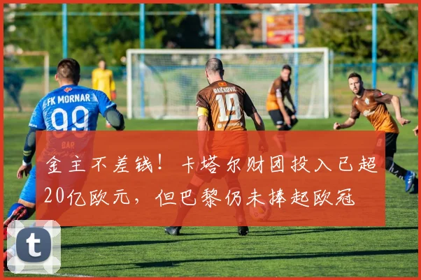金主不差钱！卡塔尔财团投入已超20亿欧元，但巴黎仍未捧起欧冠