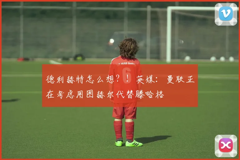 德利赫特怎么想？！英媒：曼联正在考虑用图赫尔代替滕哈格