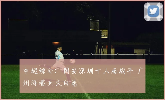 中超综合：国安深圳十人局战平 广州海港互交白卷