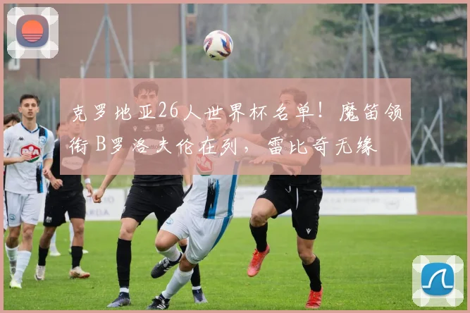 克罗地亚26人世界杯名单！魔笛领衔 B罗洛夫伦在列，雷比奇无缘