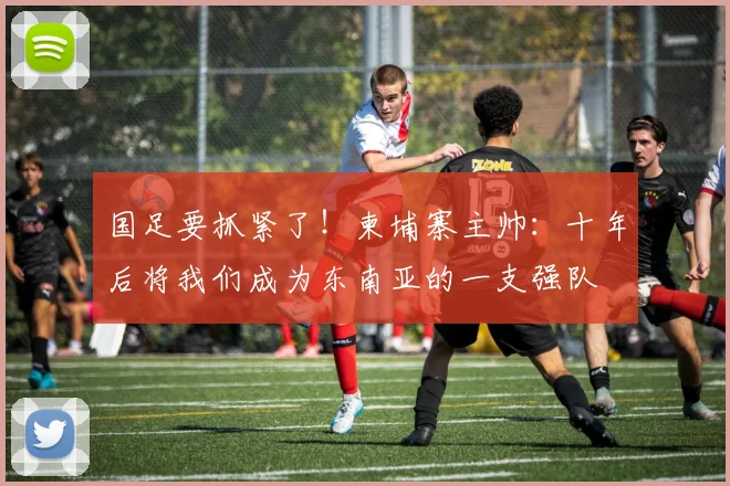 国足要抓紧了！柬埔寨主帅：十年后将我们成为东南亚的一支强队