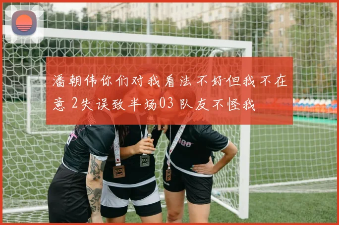 潘朝伟你们对我看法不好但我不在意 2失误致半场03 队友不怪我