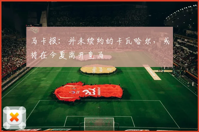 马卡报：并未续约的卡瓦哈尔，或将在今夏离开皇马