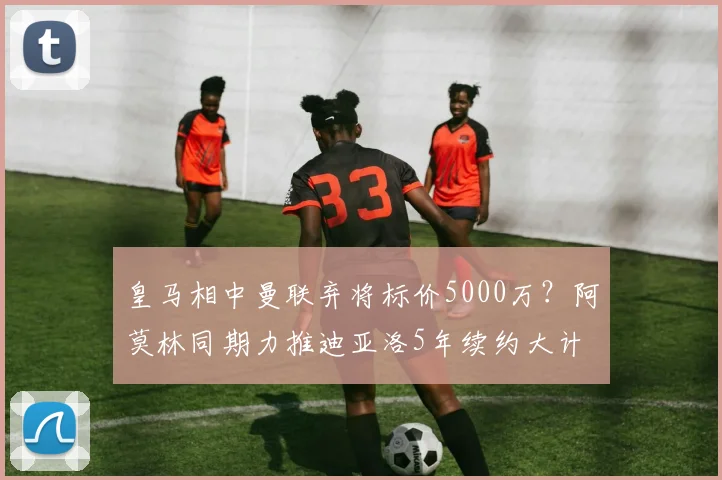 皇马相中曼联弃将标价5000万？阿莫林同期力推迪亚洛5年续约大计