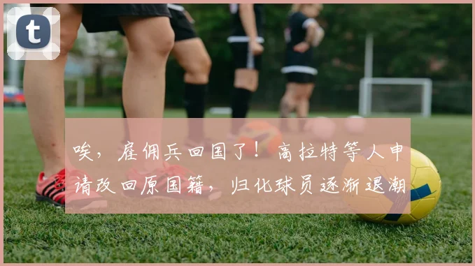 唉，雇佣兵回国了！高拉特等人申请改回原国籍，归化球员逐渐退潮