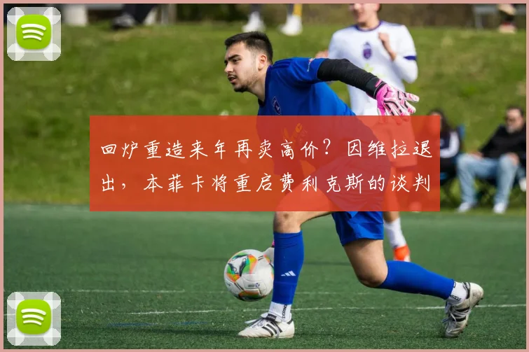 回炉重造来年再卖高价？因维拉退出，本菲卡将重启费利克斯的谈判
