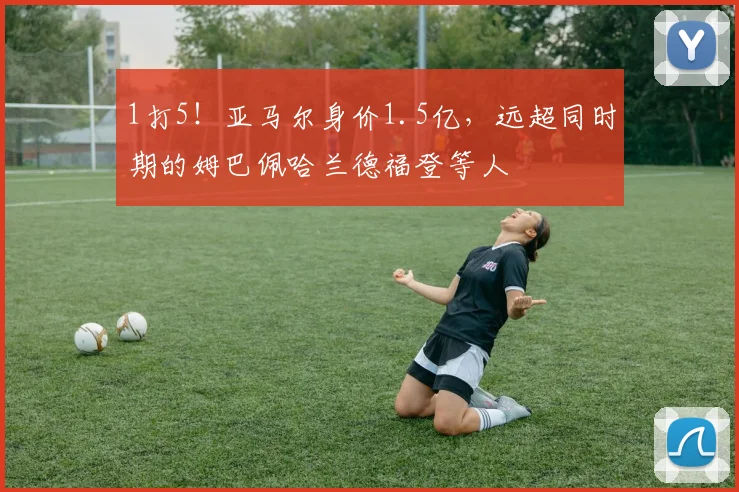 1打5！亚马尔身价1.5亿，远超同时期的姆巴佩哈兰德福登等人