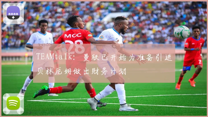 TEAMtalk：曼联已开始为准备引进贝林厄姆做出财务计划