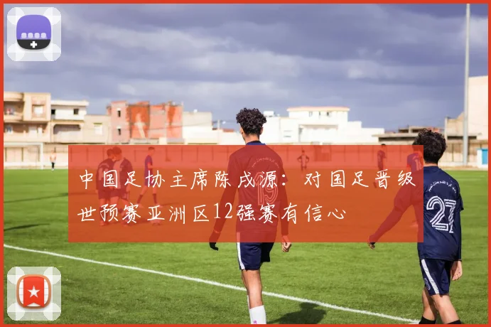 中国足协主席陈戌源：对国足晋级世预赛亚洲区12强赛有信心