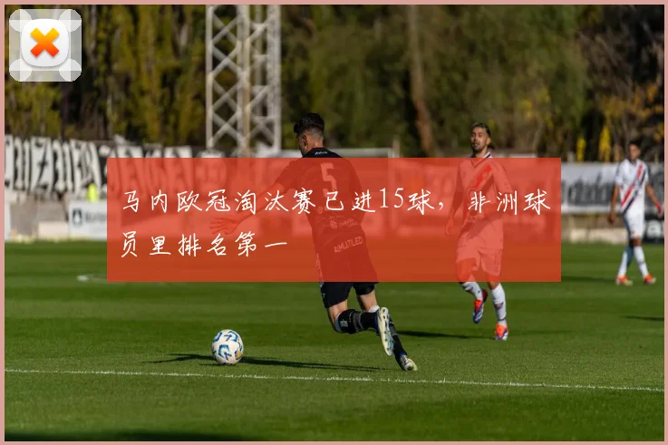 马内欧冠淘汰赛已进15球，非洲球员里排名第一