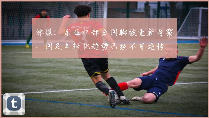 津媒：东亚杯部分国脚被重新考察，国足年轻化趋势已经不可逆转