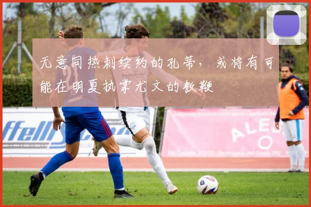 无意同热刺续约的孔蒂，或将有可能在明夏执掌尤文的教鞭