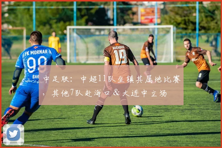 中足联：中超11队坐镇其属地比赛，其他7队赴海口＆大连中立场