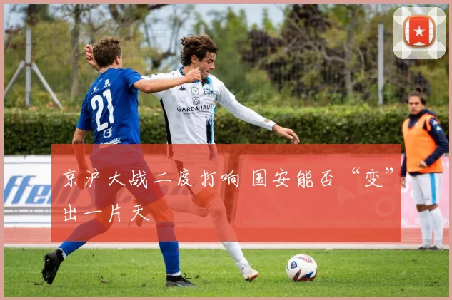 京沪大战二度打响 国安能否“变”出一片天