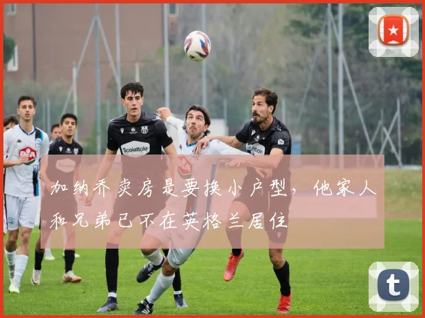 加纳乔卖房是要换小户型，他家人和兄弟已不在英格兰居住