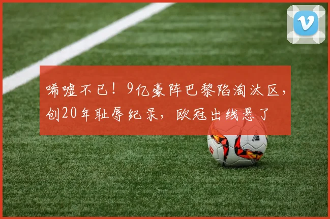 唏嘘不已！9亿豪阵巴黎陷淘汰区，创20年耻辱纪录，欧冠出线悬了