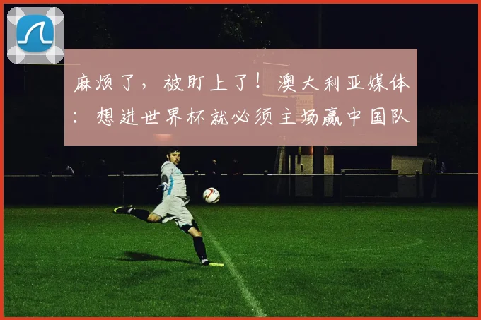 麻烦了，被盯上了！澳大利亚媒体：想进世界杯就必须主场赢中国队