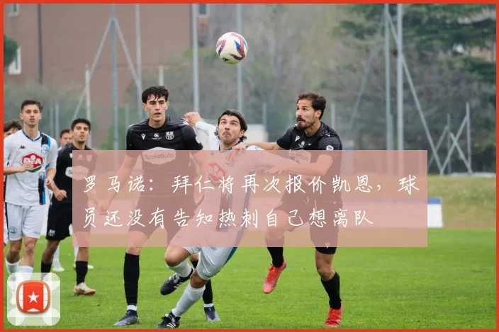 罗马诺：拜仁将再次报价凯恩，球员还没有告知热刺自己想离队