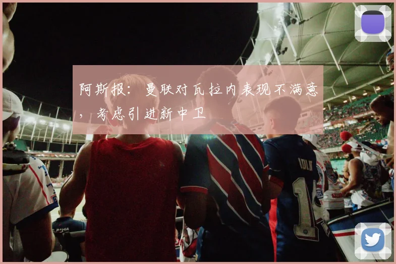 阿斯报：曼联对瓦拉内表现不满意，考虑引进新中卫