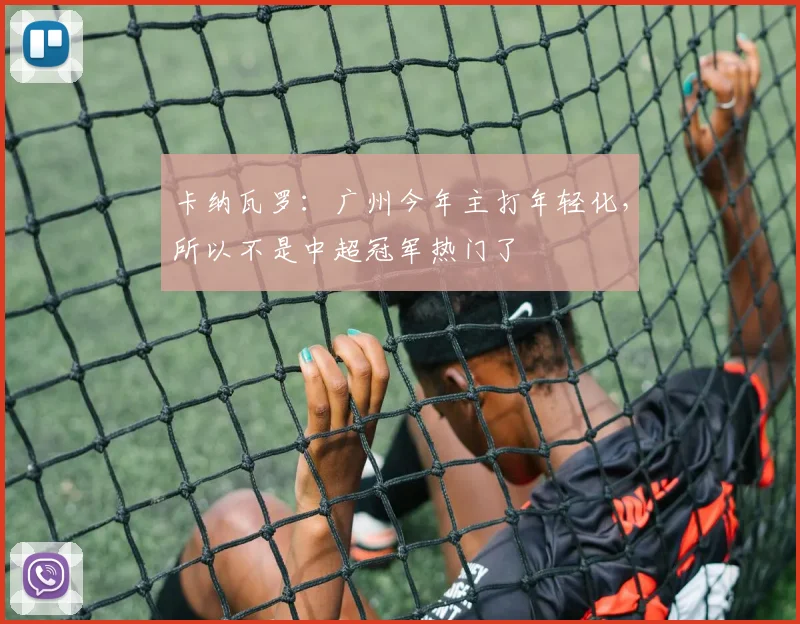 卡纳瓦罗：广州今年主打年轻化，所以不是中超冠军热门了