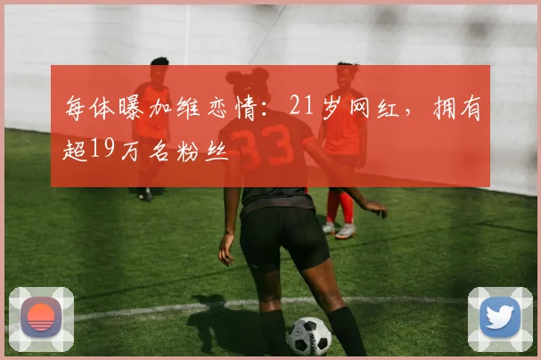 每体曝加维恋情：21岁网红，拥有超19万名粉丝