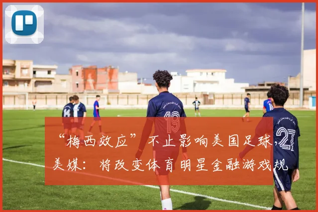 “梅西效应”不止影响美国足球，美媒：将改变体育明星金融游戏规则