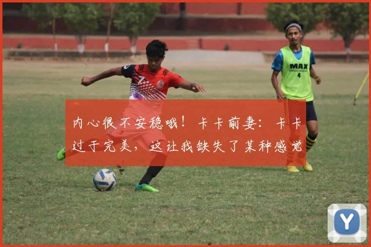 内心很不安稳哦！卡卡前妻：卡卡过于完美，这让我缺失了某种感觉