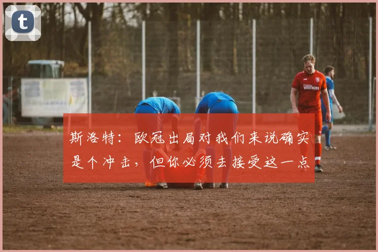 斯洛特：欧冠出局对我们来说确实是个冲击，但你必须去接受这一点